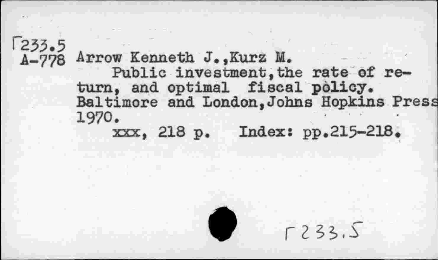 ﻿P255.5
A-778
Arrow Kenneth J,,Kurz M.
Public investment,the rate of return, and optimal fiscal policy. Baltimore and London,Johns Hopkins Pres 1970.
xxx, 218 p. Index: pp.215-218.